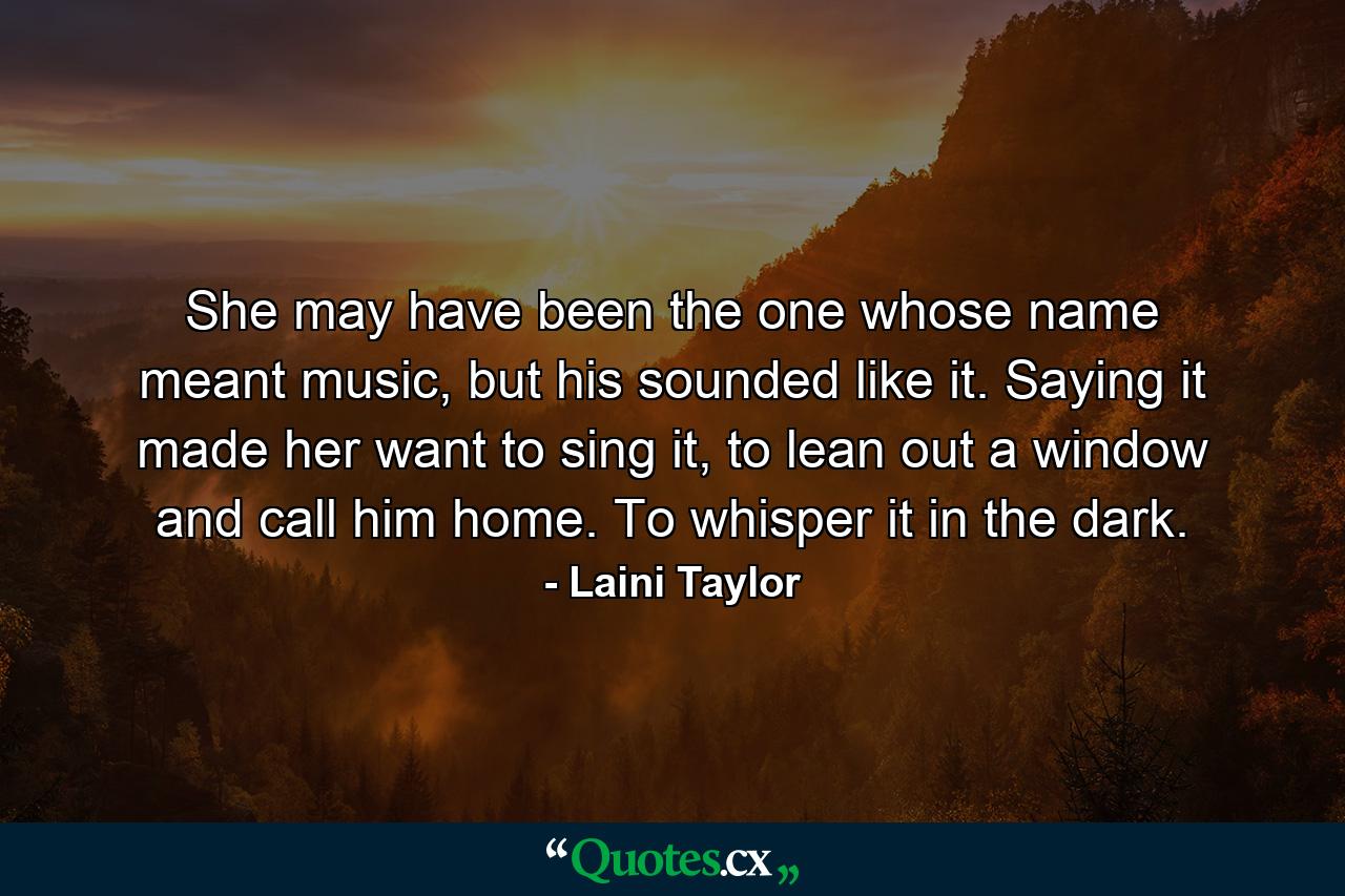 She may have been the one whose name meant music, but his sounded like it. Saying it made her want to sing it, to lean out a window and call him home. To whisper it in the dark. - Quote by Laini Taylor