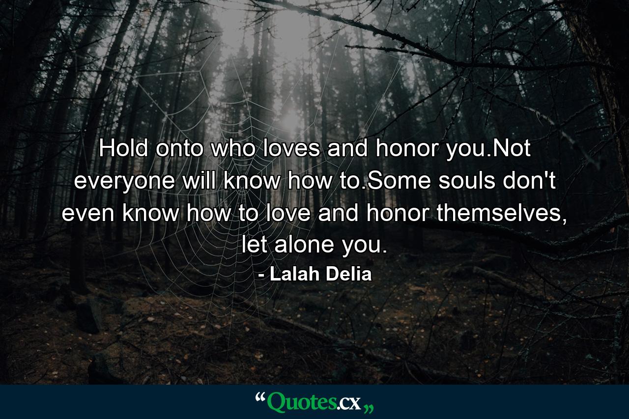 Hold onto who loves and honor you.Not everyone will know how to.Some souls don't even know how to love and honor themselves, let alone you. - Quote by Lalah Delia