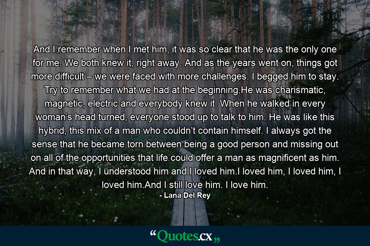 And I remember when I met him, it was so clear that he was the only one for me. We both knew it, right away. And as the years went on, things got more difficult – we were faced with more challenges. I begged him to stay. Try to remember what we had at the beginning.He was charismatic, magnetic, electric and everybody knew it. When he walked in every woman’s head turned, everyone stood up to talk to him. He was like this hybrid, this mix of a man who couldn’t contain himself. I always got the sense that he became torn between being a good person and missing out on all of the opportunities that life could offer a man as magnificent as him. And in that way, I understood him and I loved him.I loved him, I loved him, I loved him.And I still love him. I love him. - Quote by Lana Del Rey