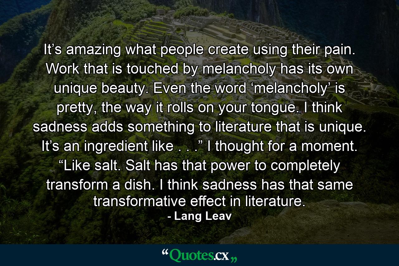 It’s amazing what people create using their pain. Work that is touched by melancholy has its own unique beauty. Even the word ‘melancholy’ is pretty, the way it rolls on your tongue. I think sadness adds something to literature that is unique. It’s an ingredient like . . .” I thought for a moment. “Like salt. Salt has that power to completely transform a dish. I think sadness has that same transformative effect in literature. - Quote by Lang Leav