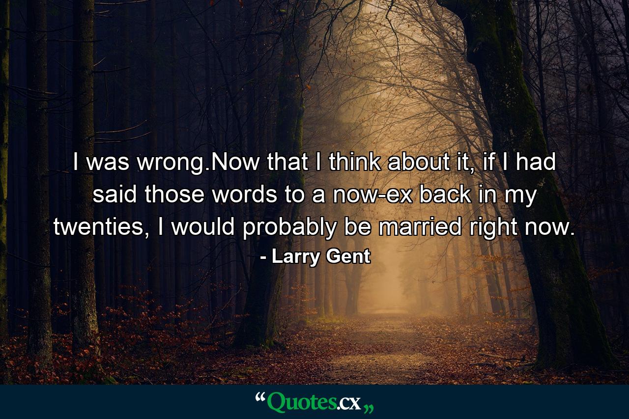 I was wrong.Now that I think about it, if I had said those words to a now-ex back in my twenties, I would probably be married right now. - Quote by Larry Gent