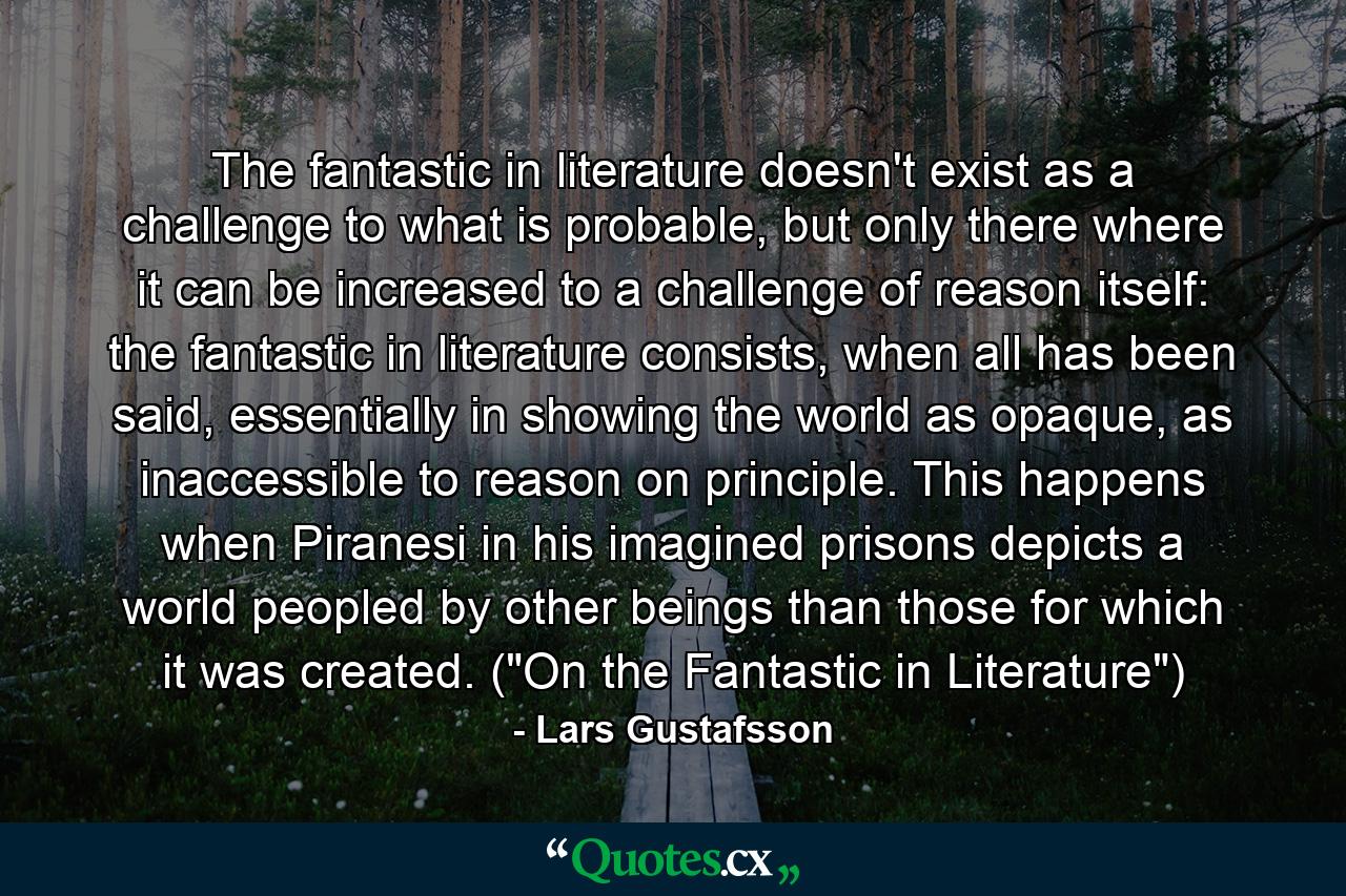 The fantastic in literature doesn't exist as a challenge to what is probable, but only there where it can be increased to a challenge of reason itself: the fantastic in literature consists, when all has been said, essentially in showing the world as opaque, as inaccessible to reason on principle. This happens when Piranesi in his imagined prisons depicts a world peopled by other beings than those for which it was created. (