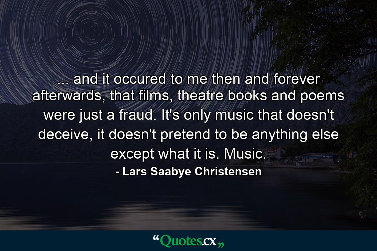 ... and it occured to me then and forever afterwards, that films, theatre books and poems were just a fraud. It's only music that doesn't deceive, it doesn't pretend to be anything else except what it is. Music. - Quote by Lars Saabye Christensen