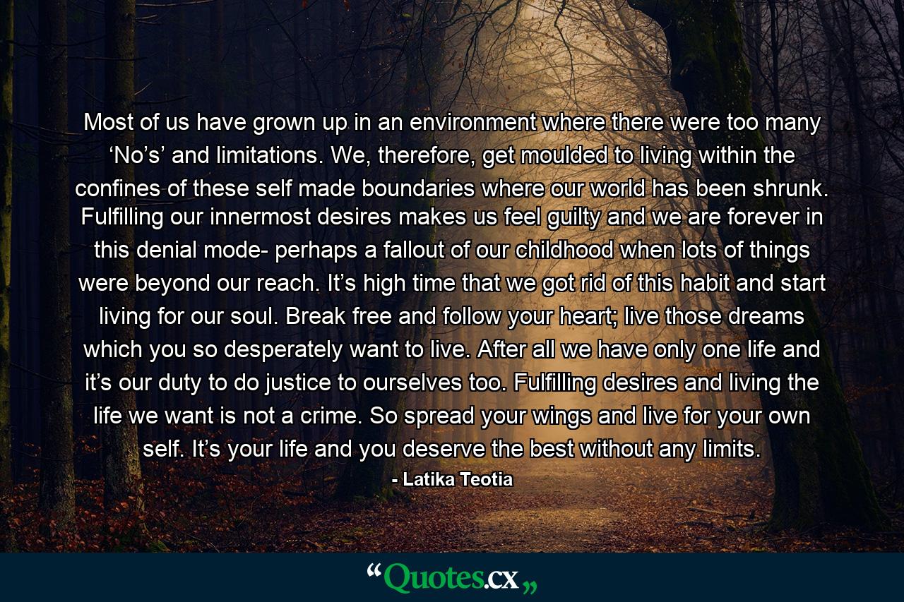 Most of us have grown up in an environment where there were too many ‘No’s’ and limitations. We, therefore, get moulded to living within the confines of these self made boundaries where our world has been shrunk. Fulfilling our innermost desires makes us feel guilty and we are forever in this denial mode- perhaps a fallout of our childhood when lots of things were beyond our reach. It’s high time that we got rid of this habit and start living for our soul. Break free and follow your heart; live those dreams which you so desperately want to live. After all we have only one life and it’s our duty to do justice to ourselves too. Fulfilling desires and living the life we want is not a crime. So spread your wings and live for your own self. It’s your life and you deserve the best without any limits. - Quote by Latika Teotia