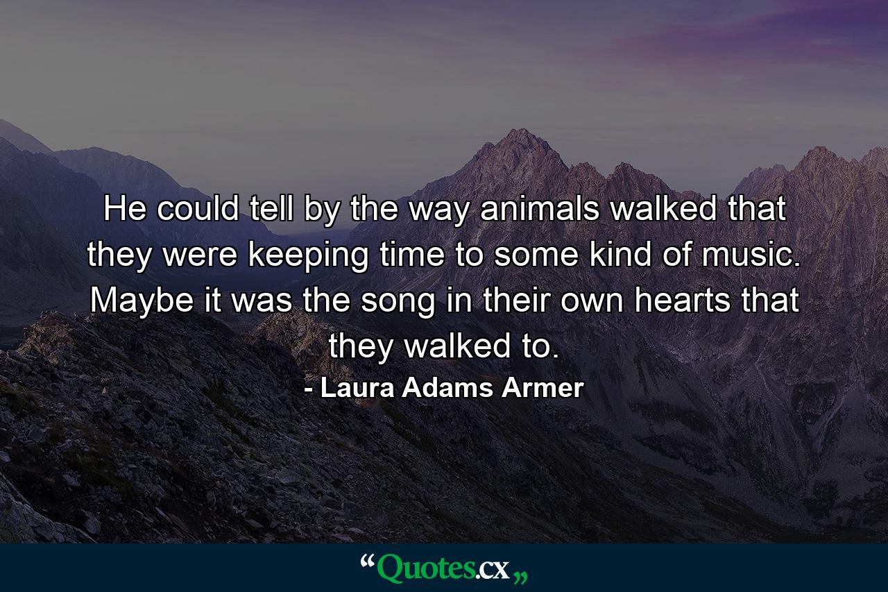 He could tell by the way animals walked that they were keeping time to some kind of music. Maybe it was the song in their own hearts that they walked to. - Quote by Laura Adams Armer