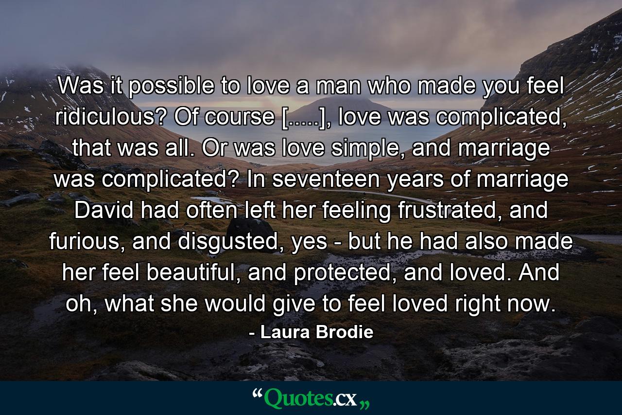 Was it possible to love a man who made you feel ridiculous? Of course [.....], love was complicated, that was all. Or was love simple, and marriage was complicated? In seventeen years of marriage David had often left her feeling frustrated, and furious, and disgusted, yes - but he had also made her feel beautiful, and protected, and loved. And oh, what she would give to feel loved right now. - Quote by Laura Brodie