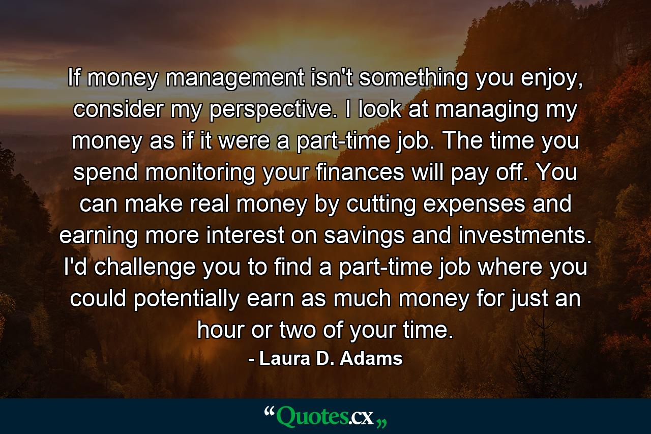 If money management isn't something you enjoy, consider my perspective. I look at managing my money as if it were a part-time job. The time you spend monitoring your finances will pay off. You can make real money by cutting expenses and earning more interest on savings and investments. I'd challenge you to find a part-time job where you could potentially earn as much money for just an hour or two of your time. - Quote by Laura D. Adams