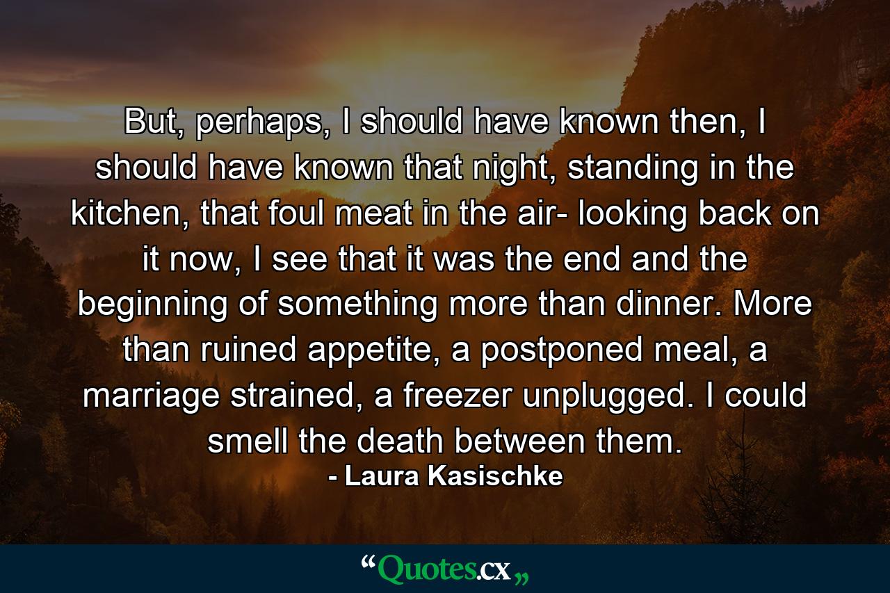 But, perhaps, I should have known then, I should have known that night, standing in the kitchen, that foul meat in the air- looking back on it now, I see that it was the end and the beginning of something more than dinner. More than ruined appetite, a postponed meal, a marriage strained, a freezer unplugged. I could smell the death between them. - Quote by Laura Kasischke