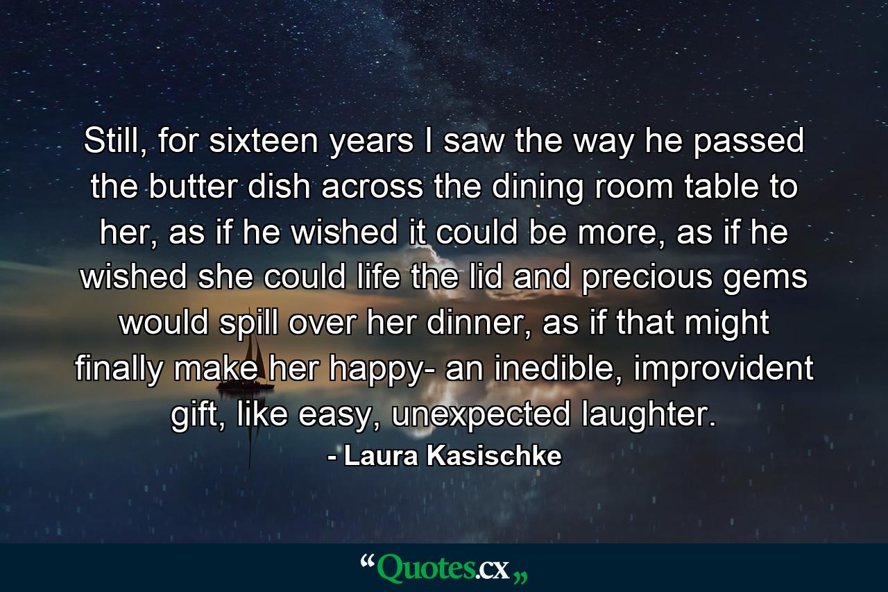 Still, for sixteen years I saw the way he passed the butter dish across the dining room table to her, as if he wished it could be more, as if he wished she could life the lid and precious gems would spill over her dinner, as if that might finally make her happy- an inedible, improvident gift, like easy, unexpected laughter. - Quote by Laura Kasischke