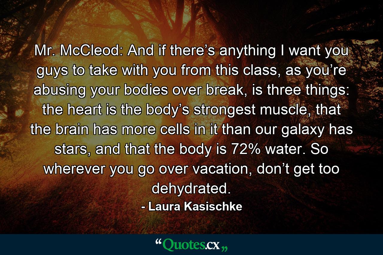 Mr. McCleod: And if there’s anything I want you guys to take with you from this class, as you’re abusing your bodies over break, is three things: the heart is the body’s strongest muscle, that the brain has more cells in it than our galaxy has stars, and that the body is 72% water. So wherever you go over vacation, don’t get too dehydrated. - Quote by Laura Kasischke