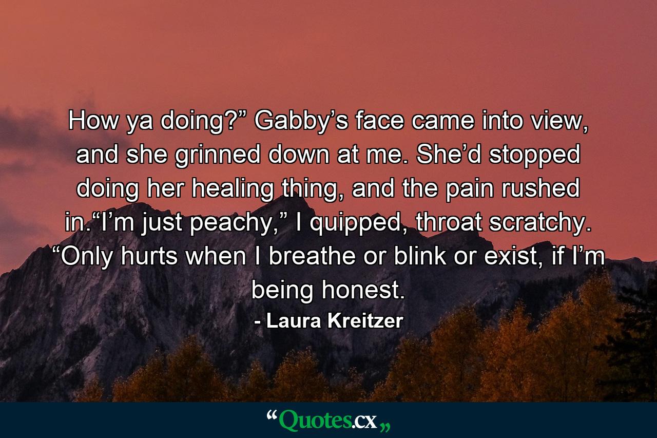 How ya doing?” Gabby’s face came into view, and she grinned down at me. She’d stopped doing her healing thing, and the pain rushed in.“I’m just peachy,” I quipped, throat scratchy. “Only hurts when I breathe or blink or exist, if I’m being honest. - Quote by Laura Kreitzer