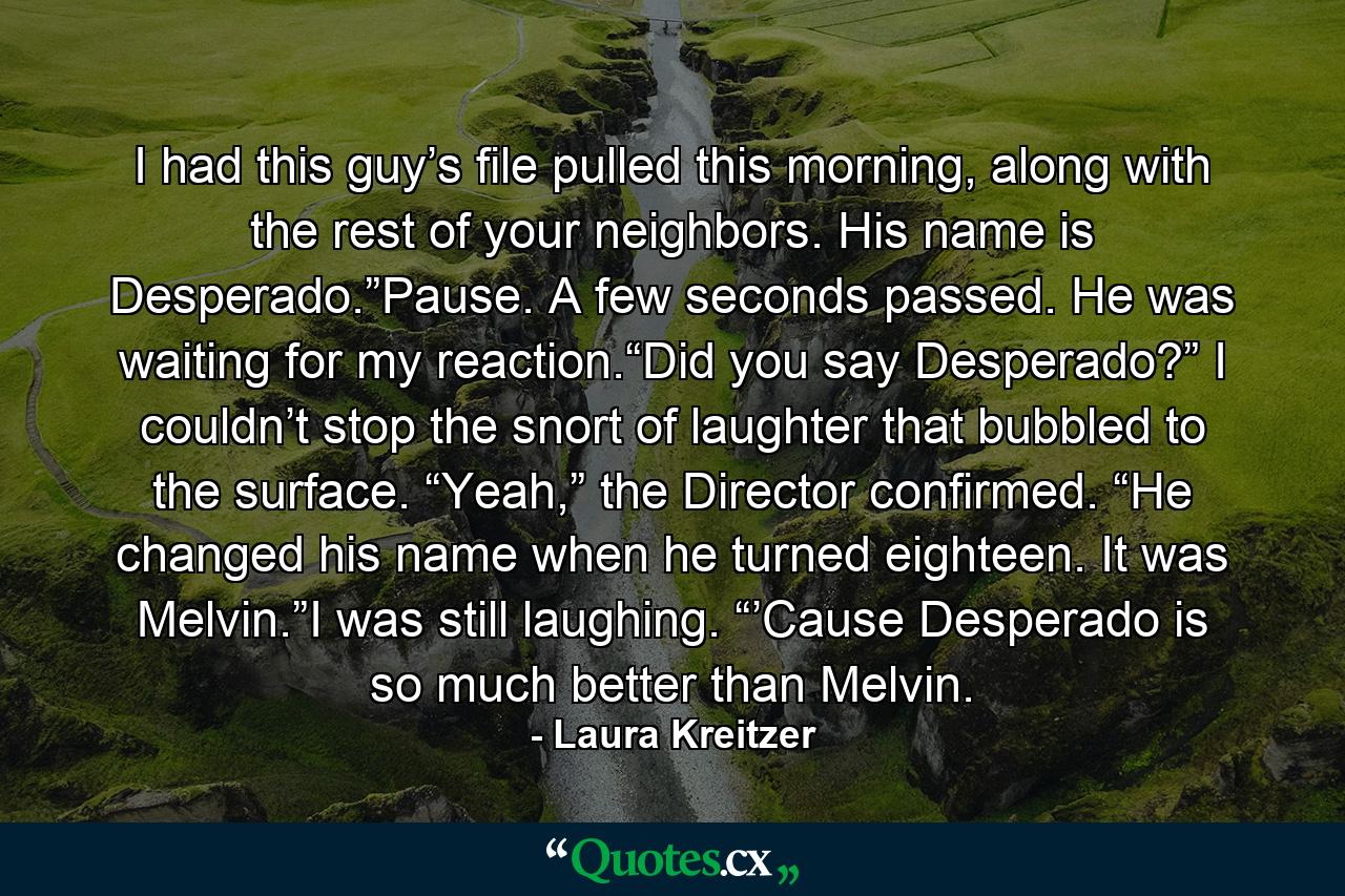 I had this guy’s file pulled this morning, along with the rest of your neighbors. His name is Desperado.”Pause. A few seconds passed. He was waiting for my reaction.“Did you say Desperado?” I couldn’t stop the snort of laughter that bubbled to the surface. “Yeah,” the Director confirmed. “He changed his name when he turned eighteen. It was Melvin.”I was still laughing. “’Cause Desperado is so much better than Melvin. - Quote by Laura Kreitzer
