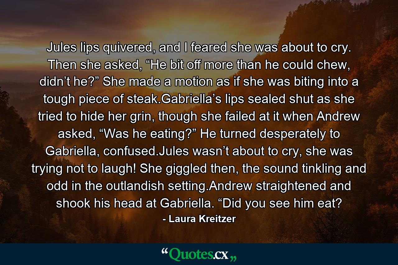 Jules lips quivered, and I feared she was about to cry. Then she asked, “He bit off more than he could chew, didn’t he?” She made a motion as if she was biting into a tough piece of steak.Gabriella’s lips sealed shut as she tried to hide her grin, though she failed at it when Andrew asked, “Was he eating?” He turned desperately to Gabriella, confused.Jules wasn’t about to cry, she was trying not to laugh! She giggled then, the sound tinkling and odd in the outlandish setting.Andrew straightened and shook his head at Gabriella. “Did you see him eat? - Quote by Laura Kreitzer