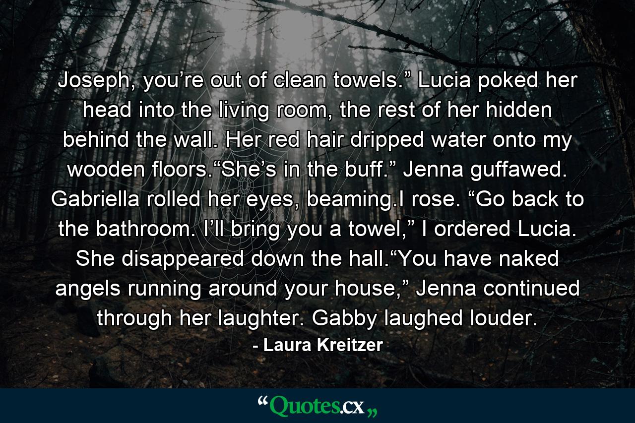 Joseph, you’re out of clean towels.” Lucia poked her head into the living room, the rest of her hidden behind the wall. Her red hair dripped water onto my wooden floors.“She’s in the buff.” Jenna guffawed. Gabriella rolled her eyes, beaming.I rose. “Go back to the bathroom. I’ll bring you a towel,” I ordered Lucia. She disappeared down the hall.“You have naked angels running around your house,” Jenna continued through her laughter. Gabby laughed louder. - Quote by Laura Kreitzer