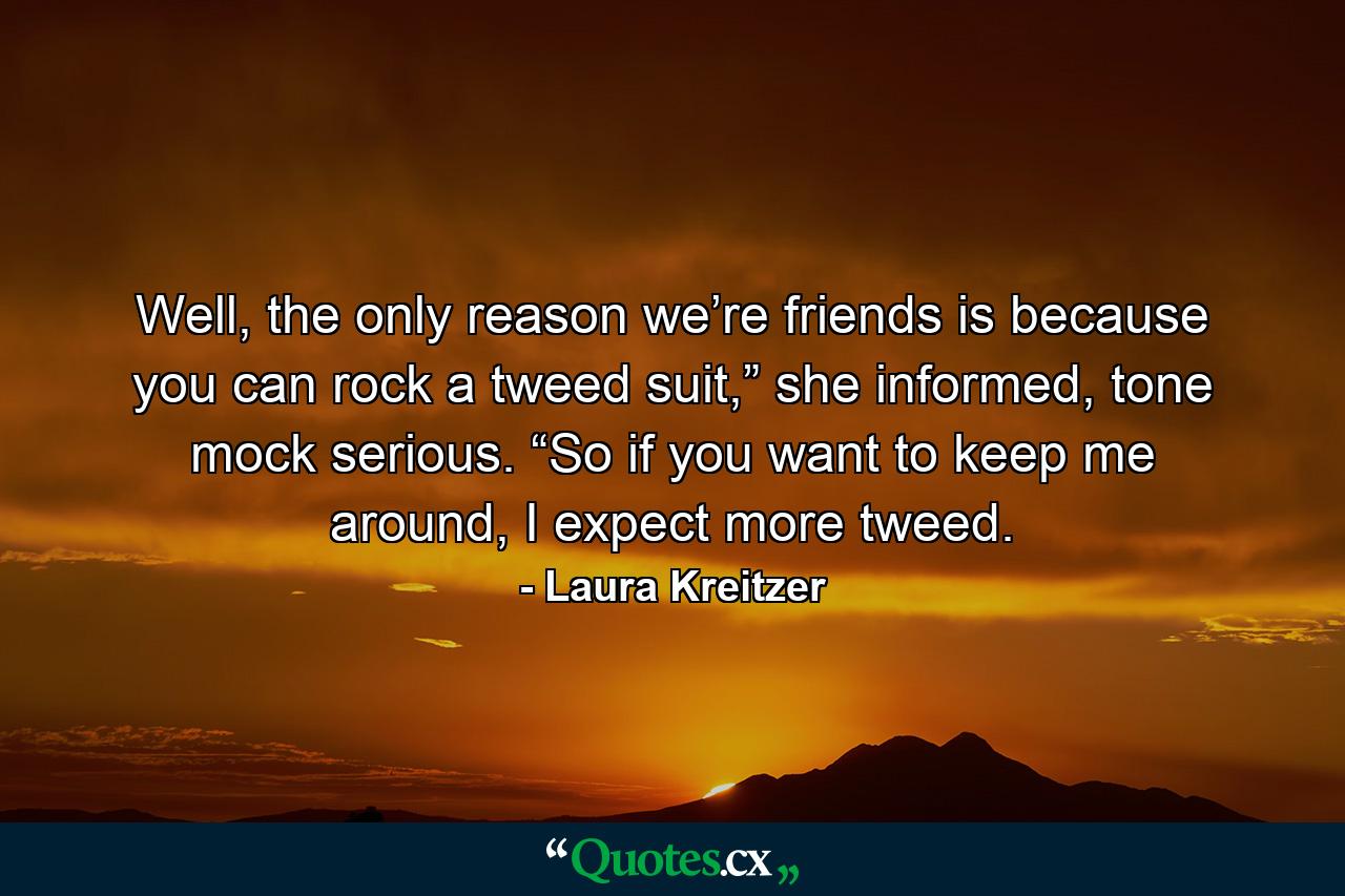 Well, the only reason we’re friends is because you can rock a tweed suit,” she informed, tone mock serious. “So if you want to keep me around, I expect more tweed. - Quote by Laura Kreitzer