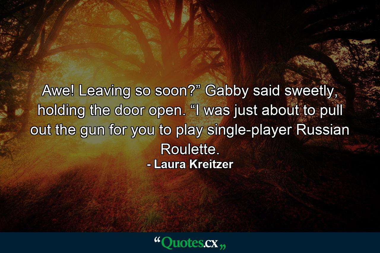 Awe! Leaving so soon?” Gabby said sweetly, holding the door open. “I was just about to pull out the gun for you to play single-player Russian Roulette. - Quote by Laura Kreitzer