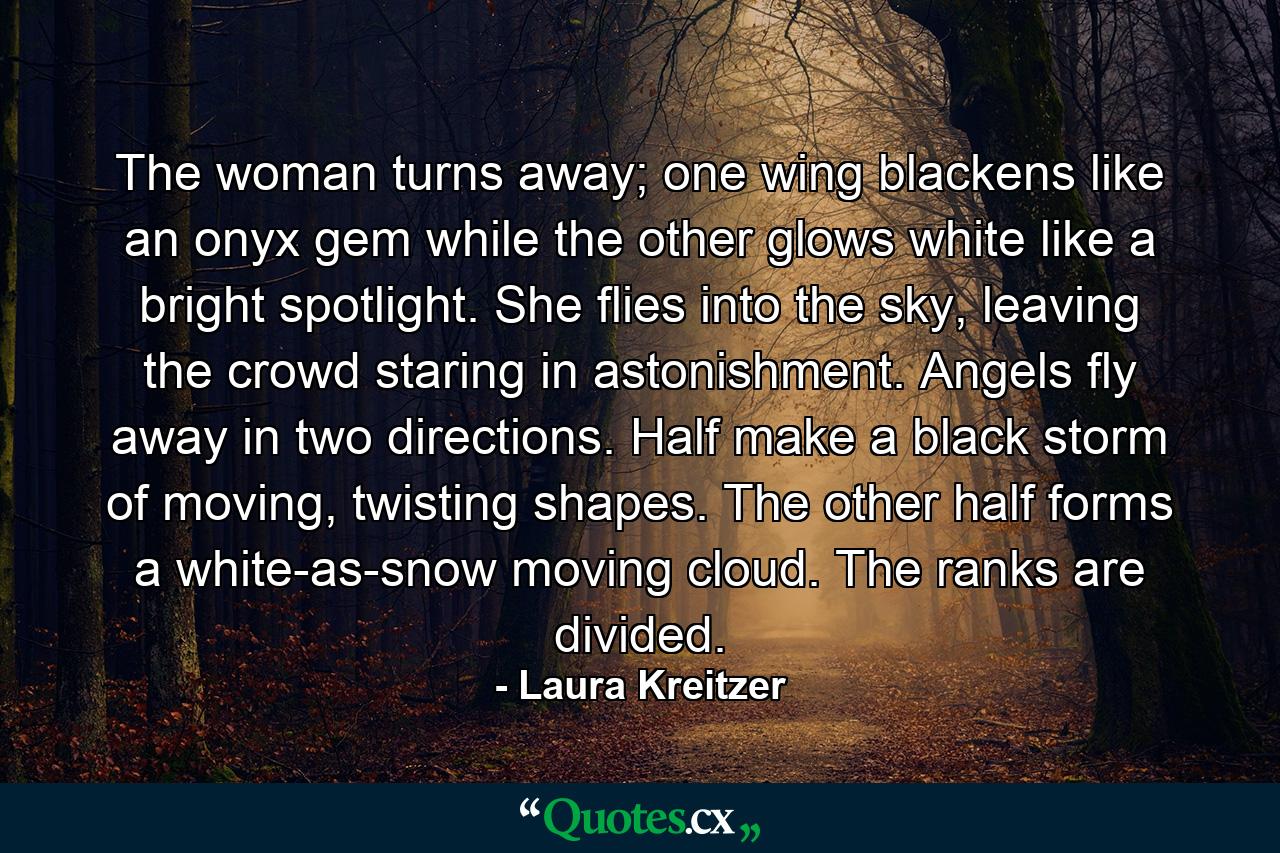 The woman turns away; one wing blackens like an onyx gem while the other glows white like a bright spotlight. She flies into the sky, leaving the crowd staring in astonishment. Angels fly away in two directions. Half make a black storm of moving, twisting shapes. The other half forms a white-as-snow moving cloud. The ranks are divided. - Quote by Laura Kreitzer