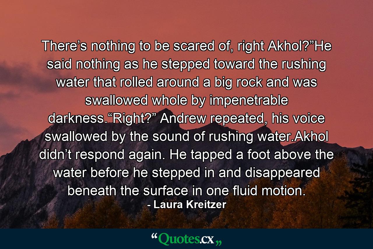 There’s nothing to be scared of, right Akhol?”He said nothing as he stepped toward the rushing water that rolled around a big rock and was swallowed whole by impenetrable darkness.“Right?” Andrew repeated, his voice swallowed by the sound of rushing water.Akhol didn’t respond again. He tapped a foot above the water before he stepped in and disappeared beneath the surface in one fluid motion. - Quote by Laura Kreitzer