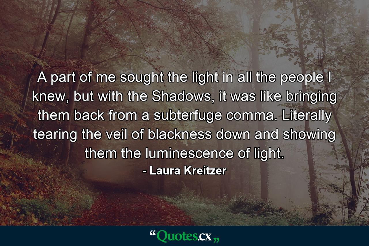 A part of me sought the light in all the people I knew, but with the Shadows, it was like bringing them back from a subterfuge comma. Literally tearing the veil of blackness down and showing them the luminescence of light. - Quote by Laura Kreitzer