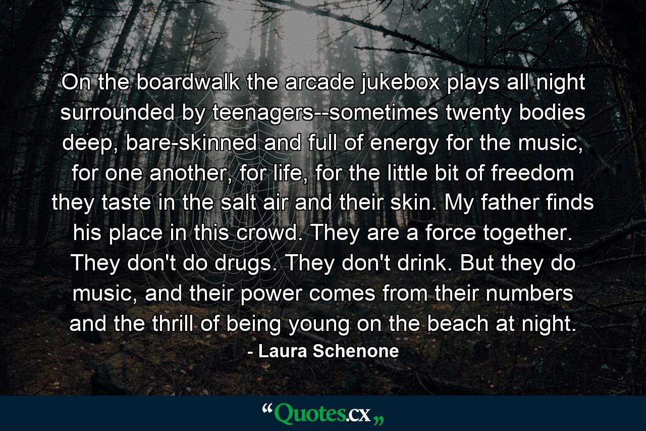 On the boardwalk the arcade jukebox plays all night surrounded by teenagers--sometimes twenty bodies deep, bare-skinned and full of energy for the music, for one another, for life, for the little bit of freedom they taste in the salt air and their skin. My father finds his place in this crowd. They are a force together. They don't do drugs. They don't drink. But they do music, and their power comes from their numbers and the thrill of being young on the beach at night. - Quote by Laura Schenone