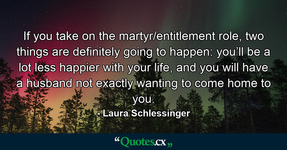 If you take on the martyr/entitlement role, two things are definitely going to happen: you’ll be a lot less happier with your life, and you will have a husband not exactly wanting to come home to you. - Quote by Laura Schlessinger