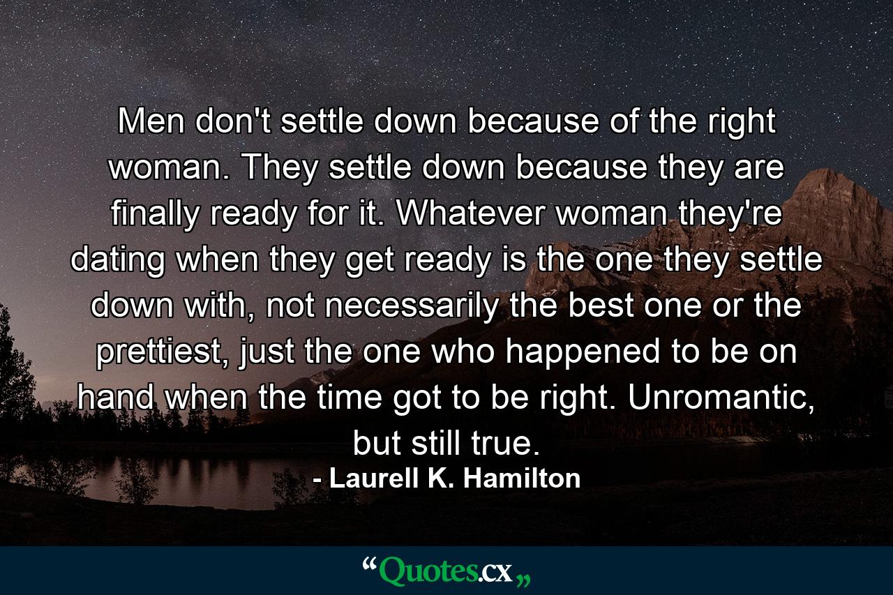 Men don't settle down because of the right woman. They settle down because they are finally ready for it. Whatever woman they're dating when they get ready is the one they settle down with, not necessarily the best one or the prettiest, just the one who happened to be on hand when the time got to be right. Unromantic, but still true. - Quote by Laurell K. Hamilton