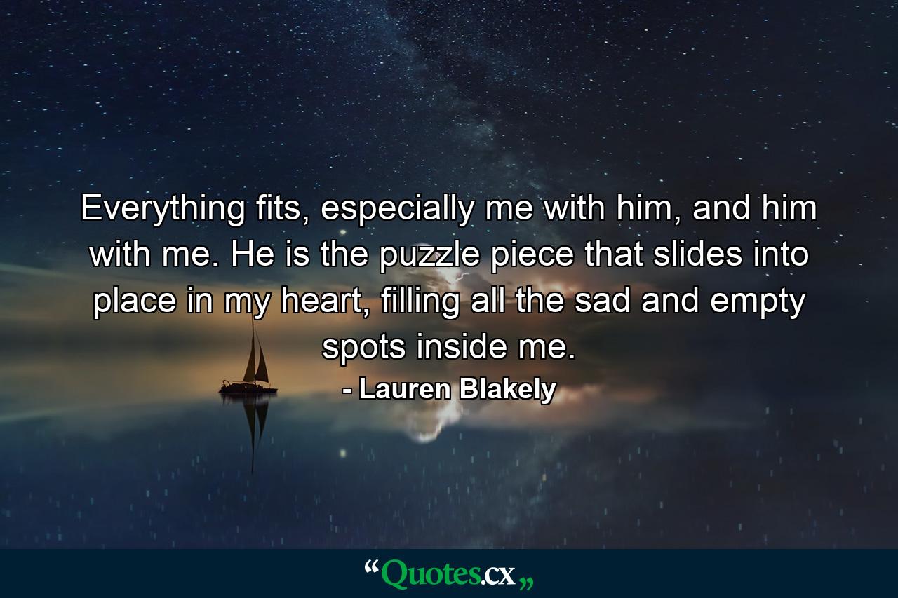 Everything fits, especially me with him, and him with me. He is the puzzle piece that slides into place in my heart, filling all the sad and empty spots inside me. - Quote by Lauren Blakely