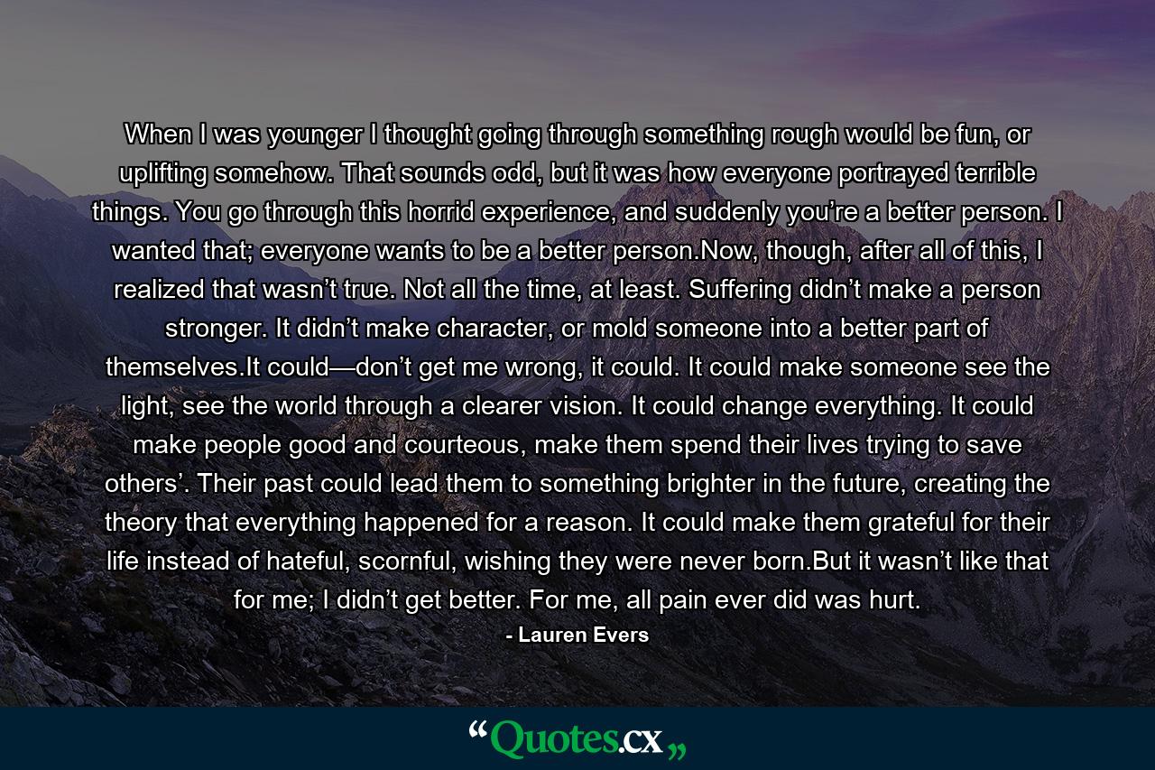 When I was younger I thought going through something rough would be fun, or uplifting somehow. That sounds odd, but it was how everyone portrayed terrible things. You go through this horrid experience, and suddenly you’re a better person. I wanted that; everyone wants to be a better person.Now, though, after all of this, I realized that wasn’t true. Not all the time, at least. Suffering didn’t make a person stronger. It didn’t make character, or mold someone into a better part of themselves.It could—don’t get me wrong, it could. It could make someone see the light, see the world through a clearer vision. It could change everything. It could make people good and courteous, make them spend their lives trying to save others’. Their past could lead them to something brighter in the future, creating the theory that everything happened for a reason. It could make them grateful for their life instead of hateful, scornful, wishing they were never born.But it wasn’t like that for me; I didn’t get better. For me, all pain ever did was hurt. - Quote by Lauren Evers