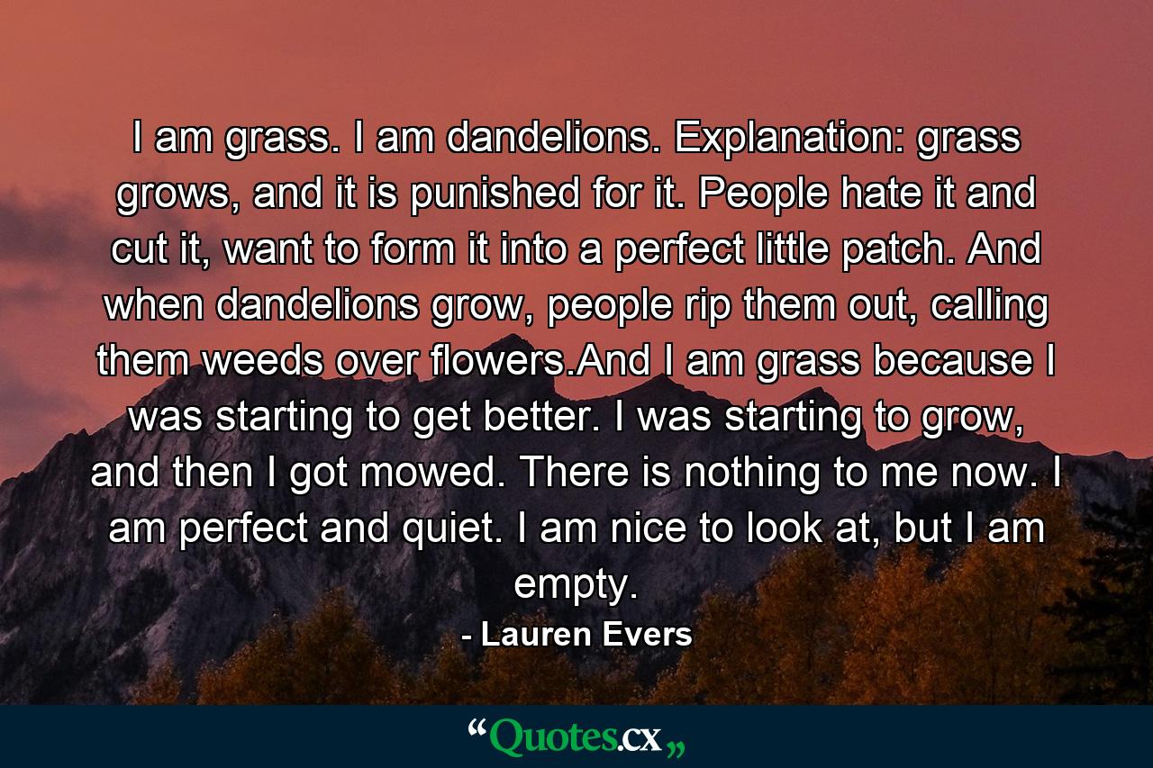 I am grass. I am dandelions. Explanation: grass grows, and it is punished for it. People hate it and cut it, want to form it into a perfect little patch. And when dandelions grow, people rip them out, calling them weeds over flowers.And I am grass because I was starting to get better. I was starting to grow, and then I got mowed. There is nothing to me now. I am perfect and quiet. I am nice to look at, but I am empty. - Quote by Lauren Evers