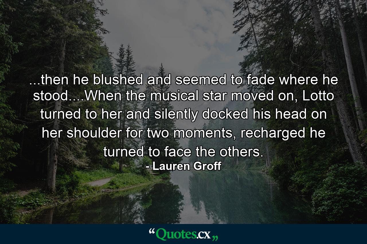 ...then he blushed and seemed to fade where he stood....When the musical star moved on, Lotto turned to her and silently docked his head on her shoulder for two moments, recharged he turned to face the others. - Quote by Lauren Groff