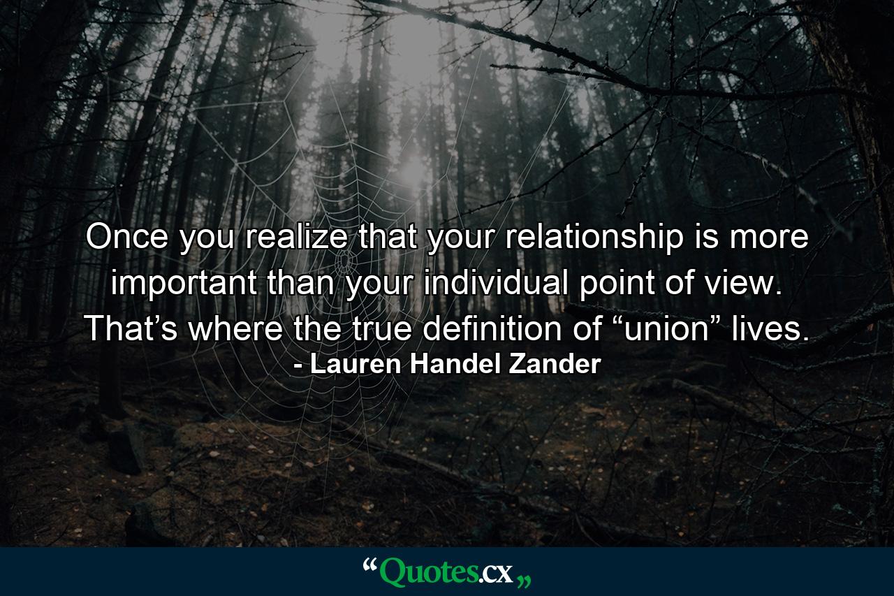 Once you realize that your relationship is more important than your individual point of view. That’s where the true definition of “union” lives. - Quote by Lauren Handel Zander