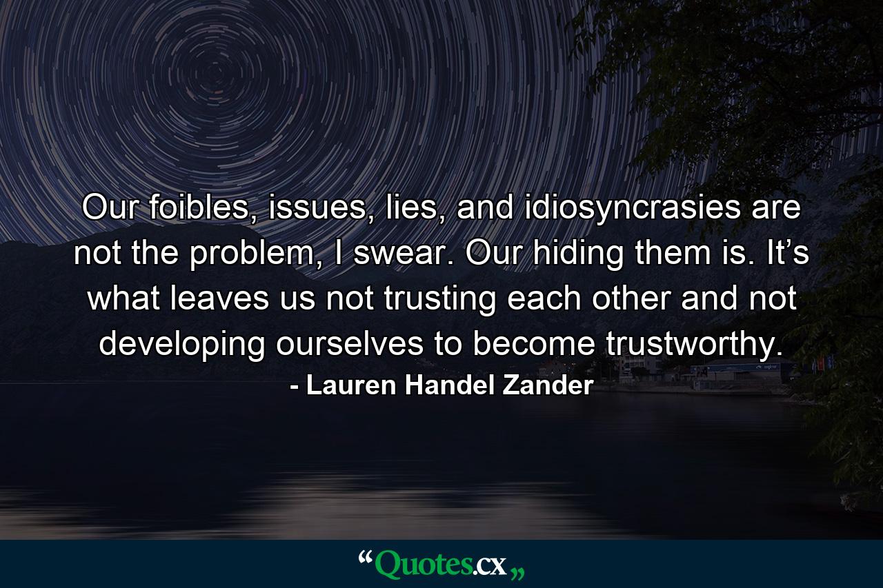 Our foibles, issues, lies, and idiosyncrasies are not the problem, I swear. Our hiding them is. It’s what leaves us not trusting each other and not developing ourselves to become trustworthy. - Quote by Lauren Handel Zander