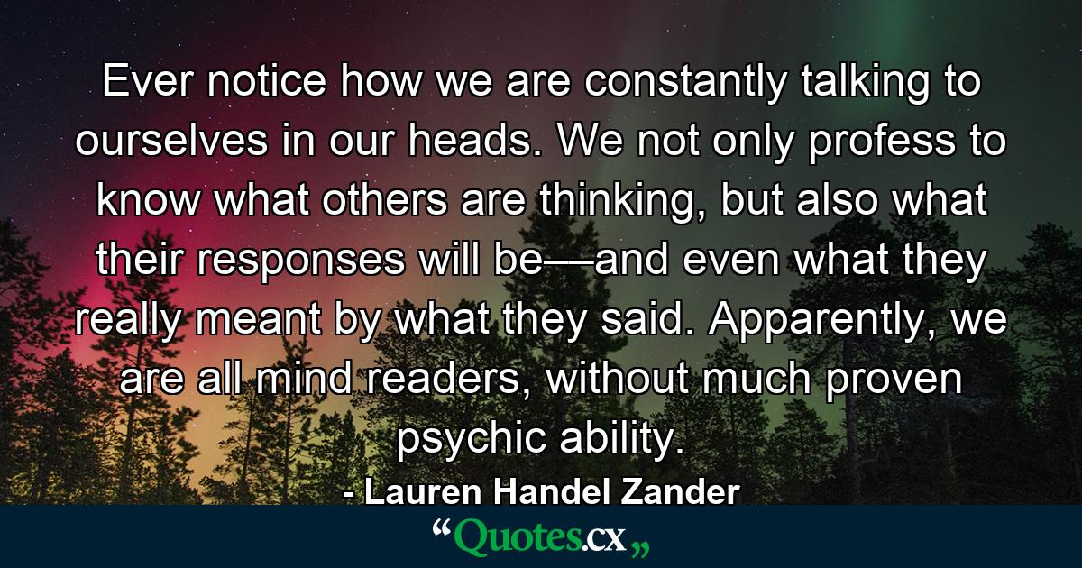 Ever notice how we are constantly talking to ourselves in our heads. We not only profess to know what others are thinking, but also what their responses will be––and even what they really meant by what they said. Apparently, we are all mind readers, without much proven psychic ability. - Quote by Lauren Handel Zander