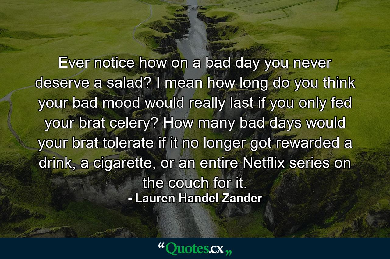 Ever notice how on a bad day you never deserve a salad? I mean how long do you think your bad mood would really last if you only fed your brat celery? How many bad days would your brat tolerate if it no longer got rewarded a drink, a cigarette, or an entire Netflix series on the couch for it. - Quote by Lauren Handel Zander