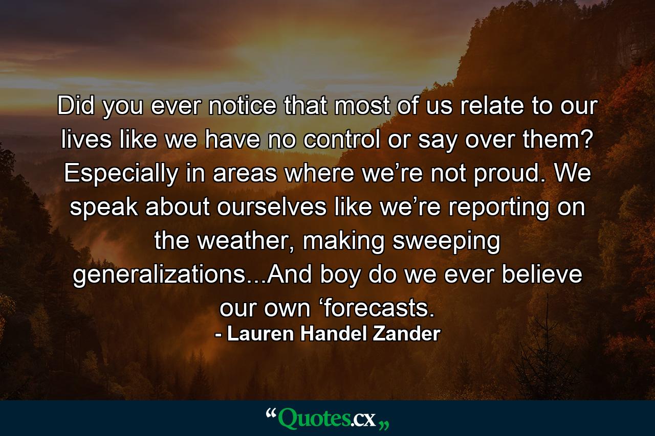 Did you ever notice that most of us relate to our lives like we have no control or say over them? Especially in areas where we’re not proud. We speak about ourselves like we’re reporting on the weather, making sweeping generalizations...And boy do we ever believe our own ‘forecasts. - Quote by Lauren Handel Zander