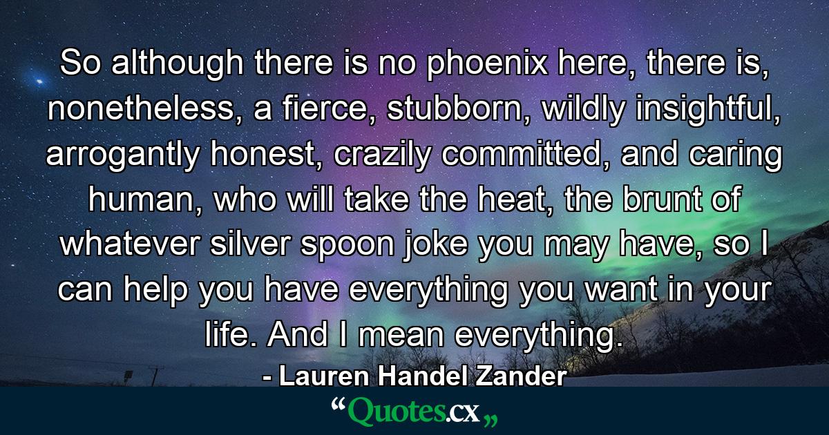 So although there is no phoenix here, there is, nonetheless, a fierce, stubborn, wildly insightful, arrogantly honest, crazily committed, and caring human, who will take the heat, the brunt of whatever silver spoon joke you may have, so I can help you have everything you want in your life. And I mean everything. - Quote by Lauren Handel Zander