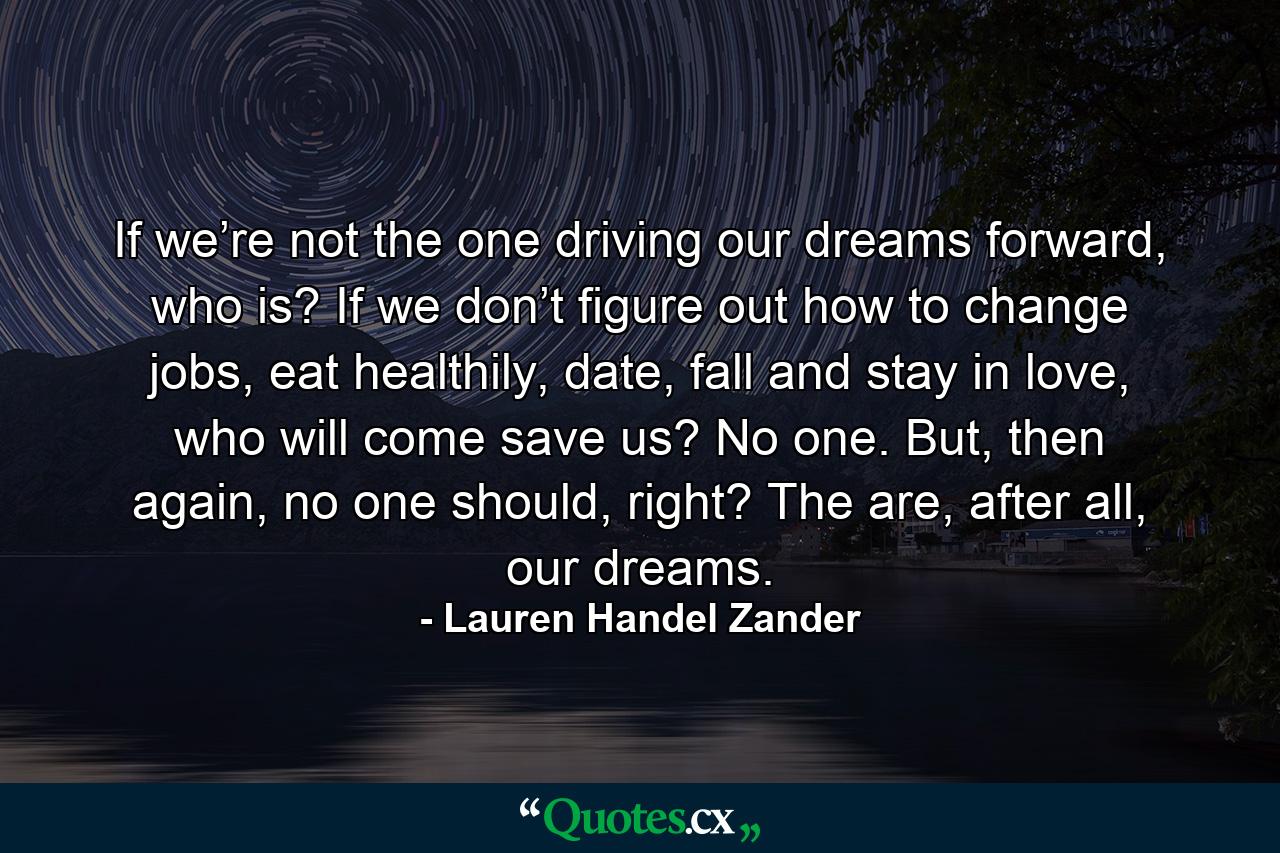 If we’re not the one driving our dreams forward, who is? If we don’t figure out how to change jobs, eat healthily, date, fall and stay in love, who will come save us? No one. But, then again, no one should, right? The are, after all, our dreams. - Quote by Lauren Handel Zander