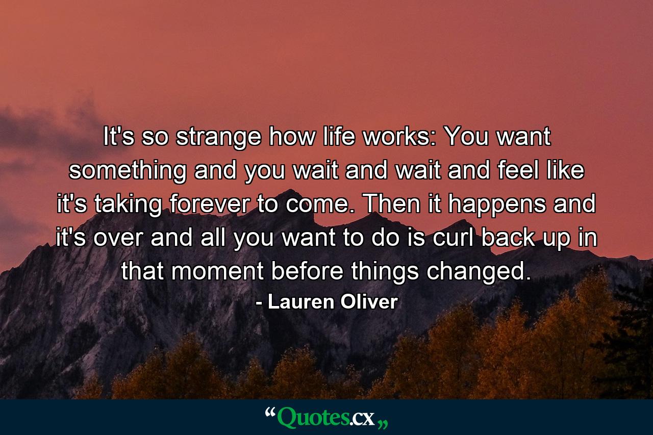 It's so strange how life works: You want something and you wait and wait and feel like it's taking forever to come. Then it happens and it's over and all you want to do is curl back up in that moment before things changed. - Quote by Lauren Oliver