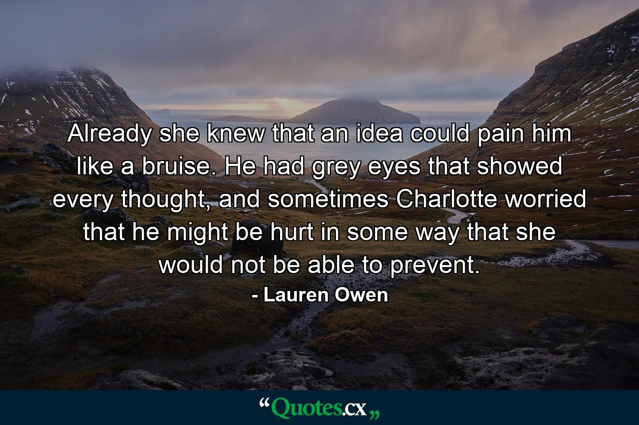 Already she knew that an idea could pain him like a bruise. He had grey eyes that showed every thought, and sometimes Charlotte worried that he might be hurt in some way that she would not be able to prevent. - Quote by Lauren Owen