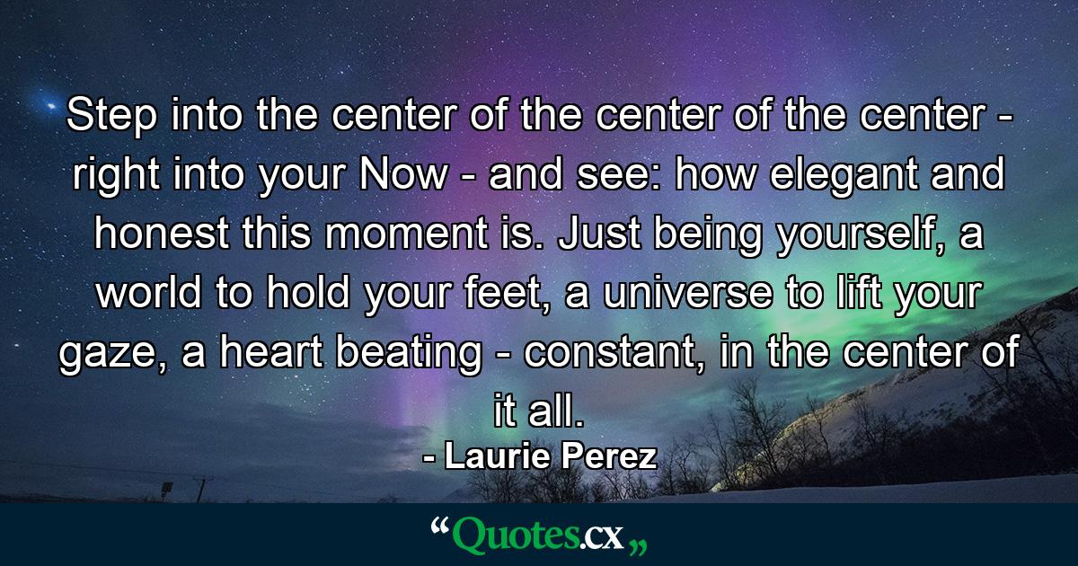 Step into the center of the center of the center - right into your Now - and see: how elegant and honest this moment is. Just being yourself, a world to hold your feet, a universe to lift your gaze, a heart beating - constant, in the center of it all. - Quote by Laurie Perez