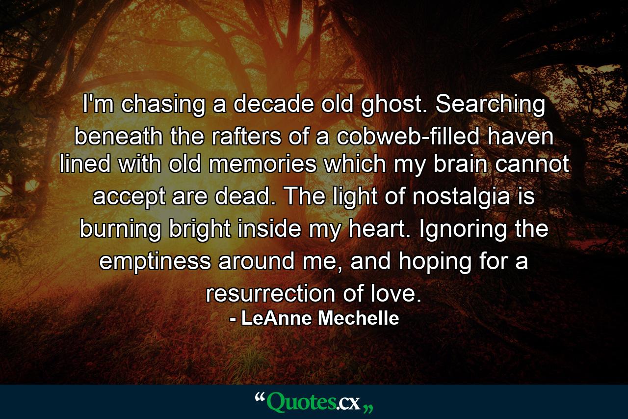 I'm chasing a decade old ghost. Searching beneath the rafters of a cobweb-filled haven lined with old memories which my brain cannot accept are dead. The light of nostalgia is burning bright inside my heart. Ignoring the emptiness around me, and hoping for a resurrection of love. - Quote by LeAnne Mechelle