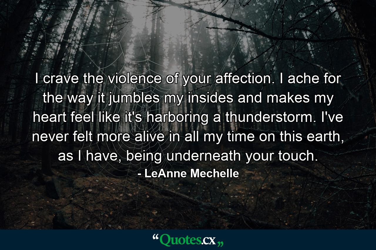 I crave the violence of your affection. I ache for the way it jumbles my insides and makes my heart feel like it's harboring a thunderstorm. I've never felt more alive in all my time on this earth, as I have, being underneath your touch. - Quote by LeAnne Mechelle