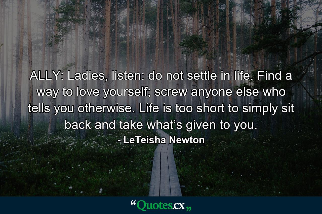 ALLY: Ladies, listen: do not settle in life. Find a way to love yourself; screw anyone else who tells you otherwise. Life is too short to simply sit back and take what’s given to you. - Quote by LeTeisha Newton