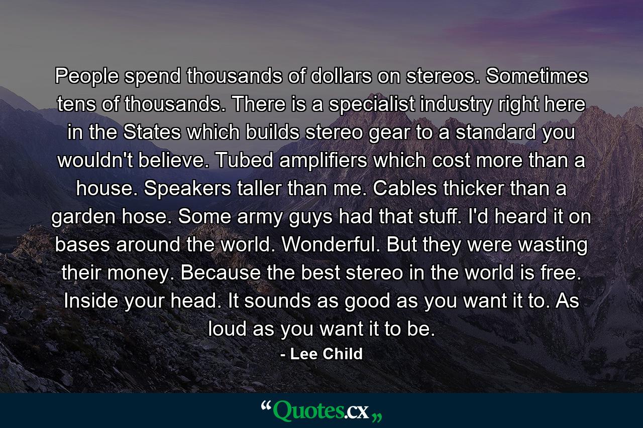 People spend thousands of dollars on stereos. Sometimes tens of thousands. There is a specialist industry right here in the States which builds stereo gear to a standard you wouldn't believe. Tubed amplifiers which cost more than a house. Speakers taller than me. Cables thicker than a garden hose. Some army guys had that stuff. I'd heard it on bases around the world. Wonderful. But they were wasting their money. Because the best stereo in the world is free. Inside your head. It sounds as good as you want it to. As loud as you want it to be. - Quote by Lee Child