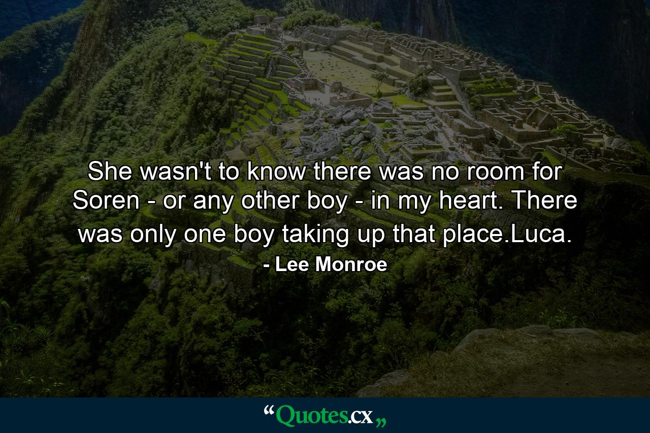 She wasn't to know there was no room for Soren - or any other boy - in my heart. There was only one boy taking up that place.Luca. - Quote by Lee Monroe