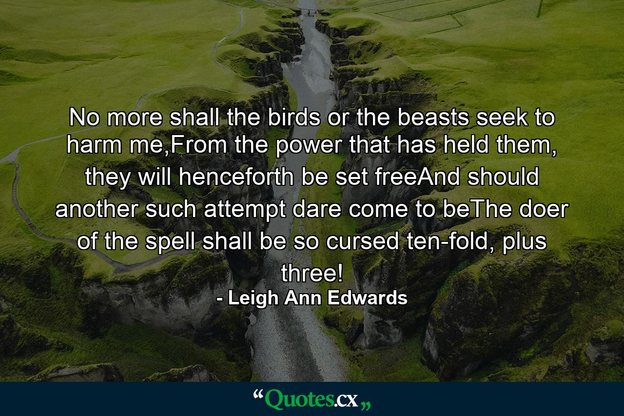 No more shall the birds or the beasts seek to harm me,From the power that has held them, they will henceforth be set freeAnd should another such attempt dare come to beThe doer of the spell shall be so cursed ten-fold, plus three! - Quote by Leigh Ann Edwards