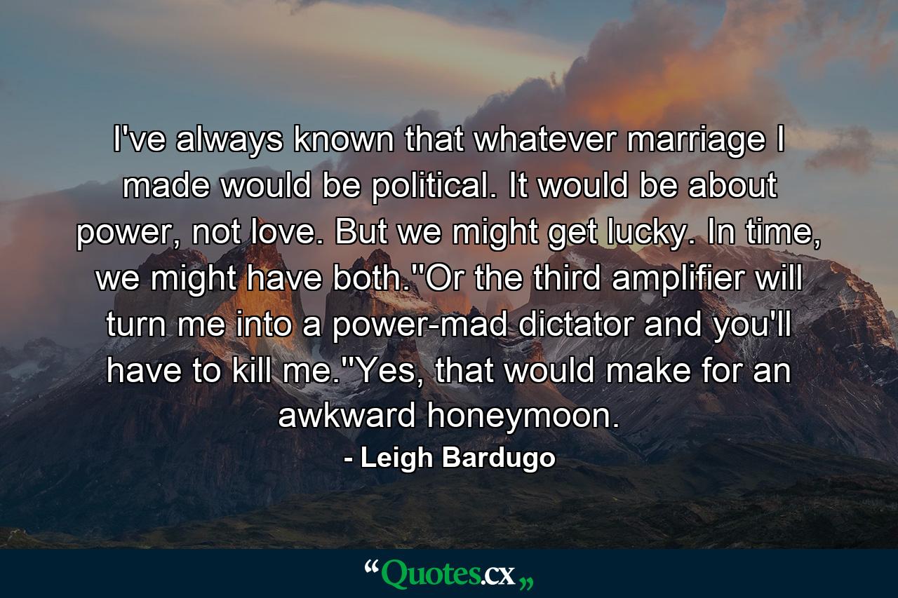 I've always known that whatever marriage I made would be political. It would be about power, not love. But we might get lucky. In time, we might have both.''Or the third amplifier will turn me into a power-mad dictator and you'll have to kill me.''Yes, that would make for an awkward honeymoon. - Quote by Leigh Bardugo