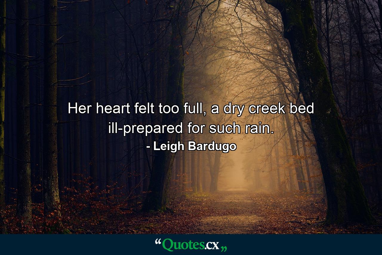 Her heart felt too full, a dry creek bed ill-prepared for such rain. - Quote by Leigh Bardugo