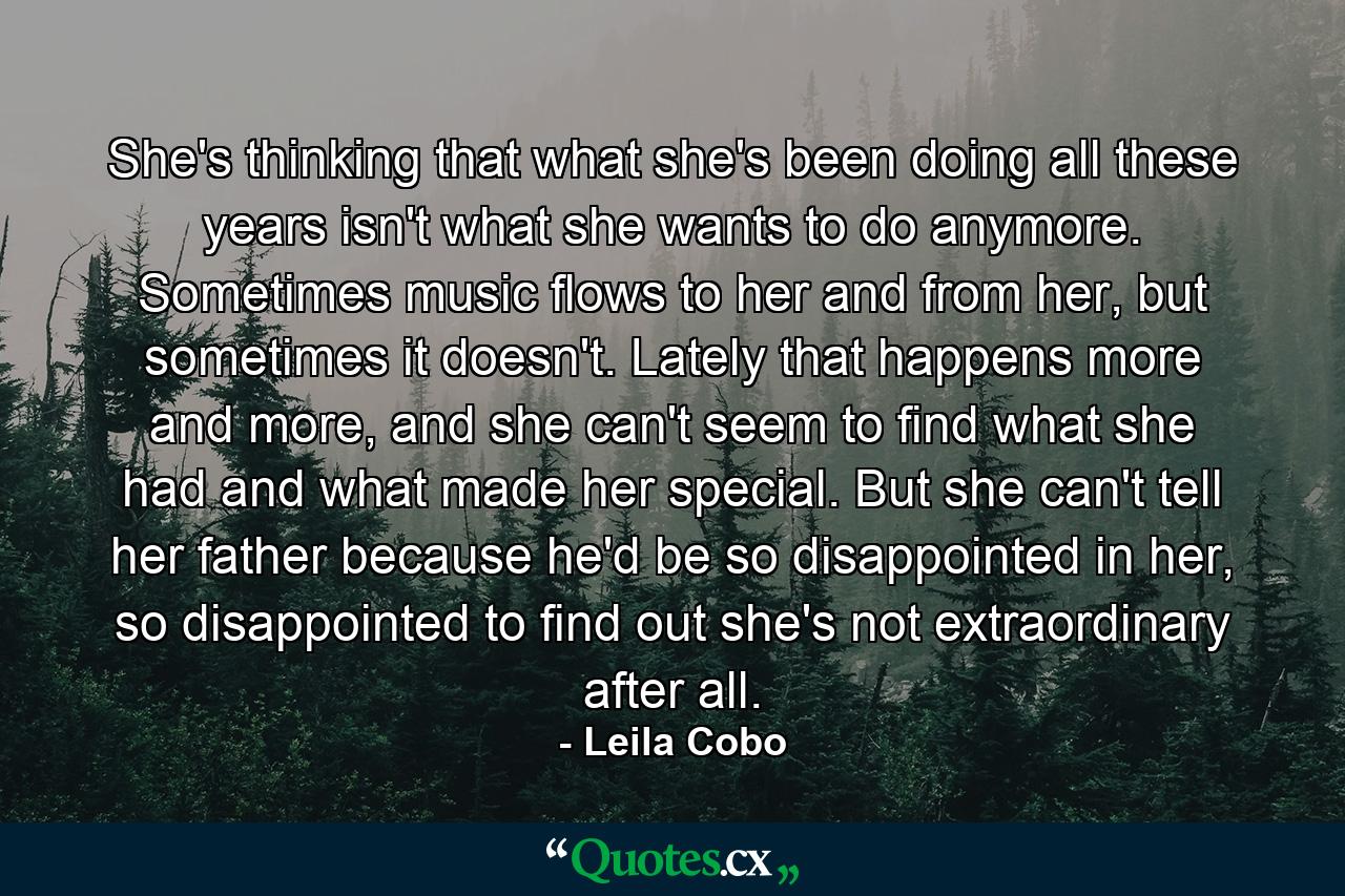 She's thinking that what she's been doing all these years isn't what she wants to do anymore. Sometimes music flows to her and from her, but sometimes it doesn't. Lately that happens more and more, and she can't seem to find what she had and what made her special. But she can't tell her father because he'd be so disappointed in her, so disappointed to find out she's not extraordinary after all. - Quote by Leila Cobo