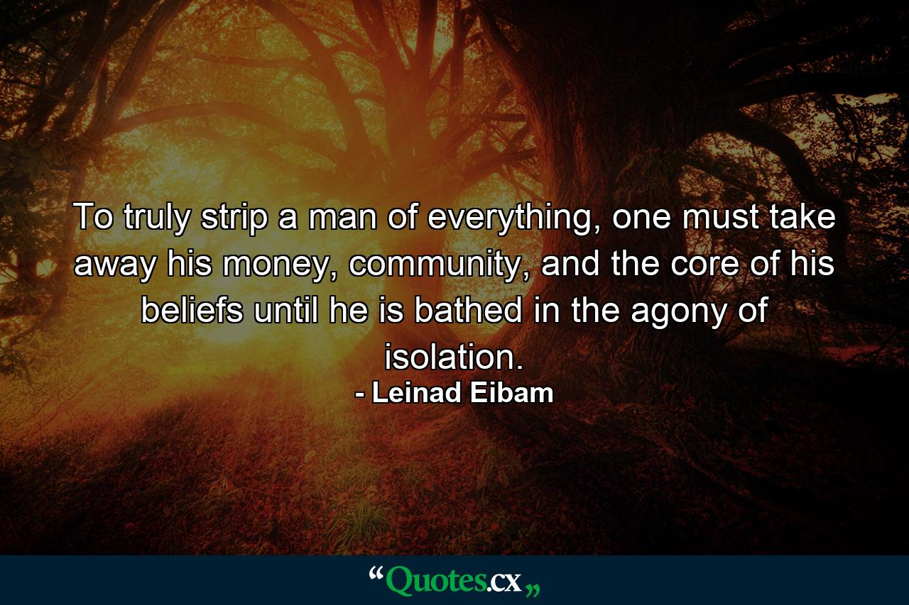 To truly strip a man of everything, one must take away his money, community, and the core of his beliefs until he is bathed in the agony of isolation. - Quote by Leinad Eibam